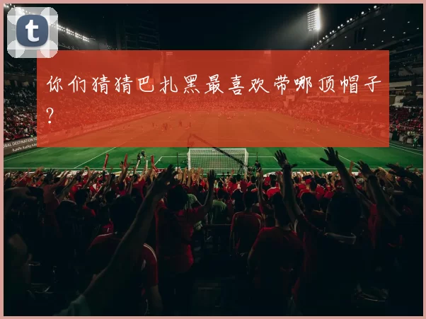 你们猜猜巴扎黑最喜欢带哪顶帽子？