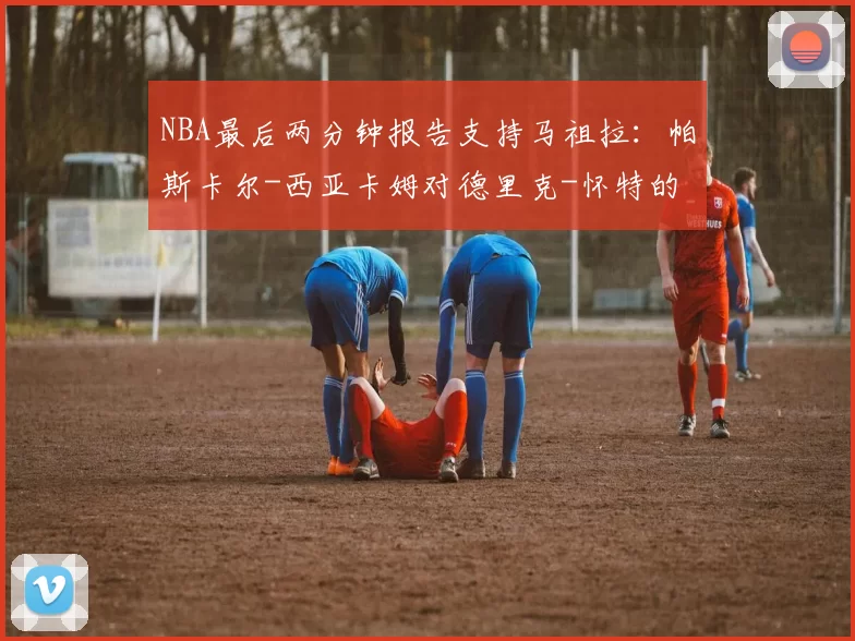 NBA最后两分钟报告支持马祖拉：帕斯卡尔-西亚卡姆对德里克-怀特的掩护被认定为非法