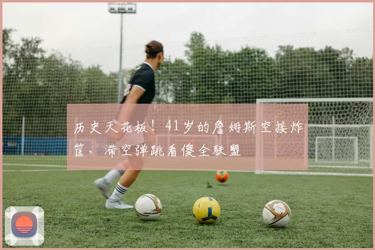 历史天花板！41岁的詹姆斯空接炸筐，滞空弹跳看傻全联盟