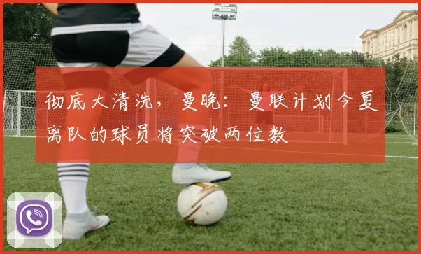 彻底大清洗，曼晚：曼联计划今夏离队的球员将突破两位数
