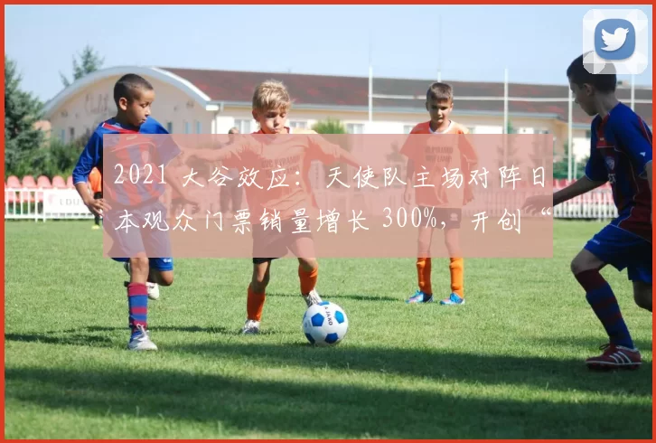 2021 大谷效应：天使队主场对阵日本观众门票销量增长 300%，开创“大谷经济学”