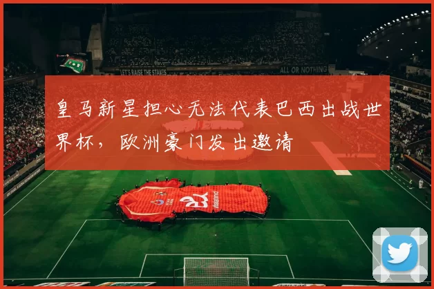 皇马新星担心无法代表巴西出战世界杯，欧洲豪门发出邀请