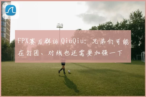 FPX赛后群访 QiuQiu：兄弟们可能在打团、对线也还需要加强一下
