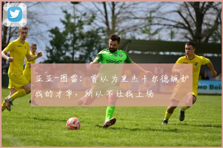 亚亚-图雷：曾以为里杰卡尔德嫉妒我的才华，所以不让我上场