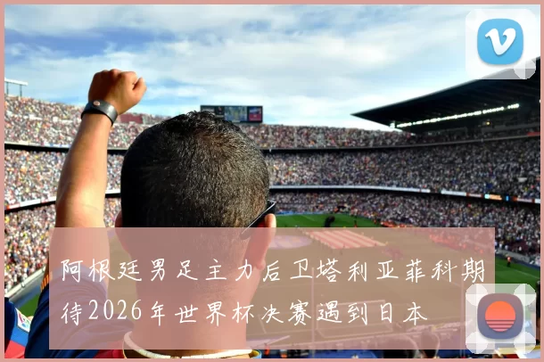 阿根廷男足主力后卫塔利亚菲科期待2026年世界杯决赛遇到日本