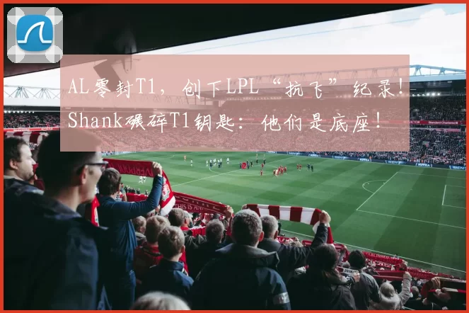 AL零封T1，创下LPL“抗飞”纪录！Shank碾碎T1钥匙：他们是底座！
