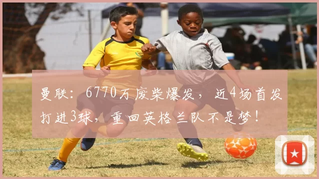 曼联：6770万废柴爆发，近4场首发打进3球，重回英格兰队不是梦！