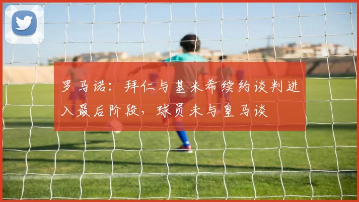 罗马诺：拜仁与基米希续约谈判进入最后阶段，球员未与皇马谈