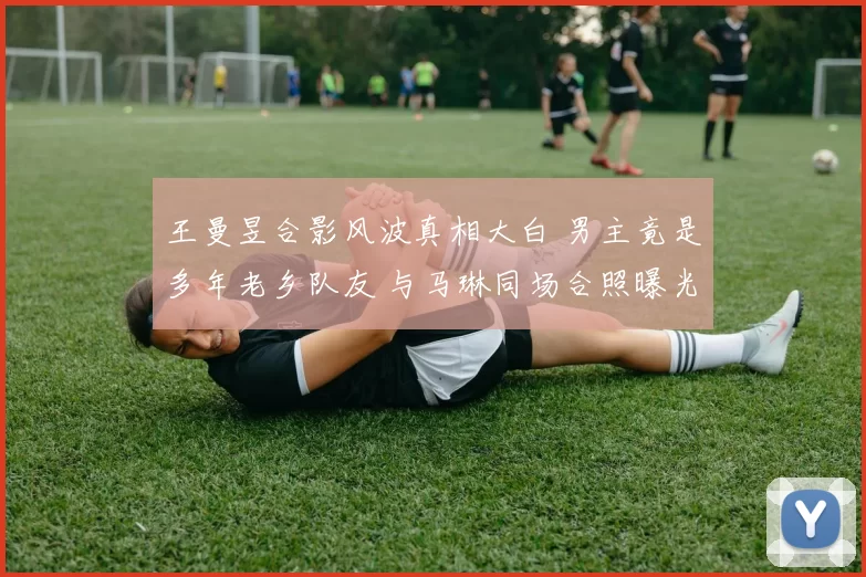 王曼昱合影风波真相大白 男主竟是多年老乡队友 与马琳同场合照曝光