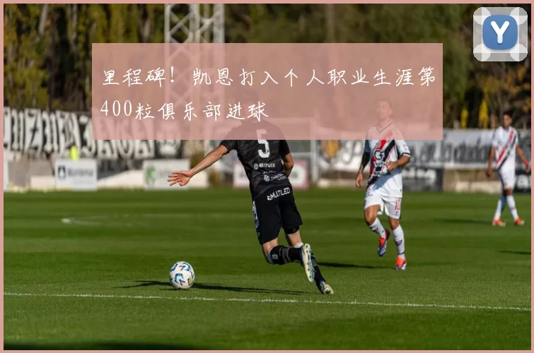 里程碑！凯恩打入个人职业生涯第400粒俱乐部进球